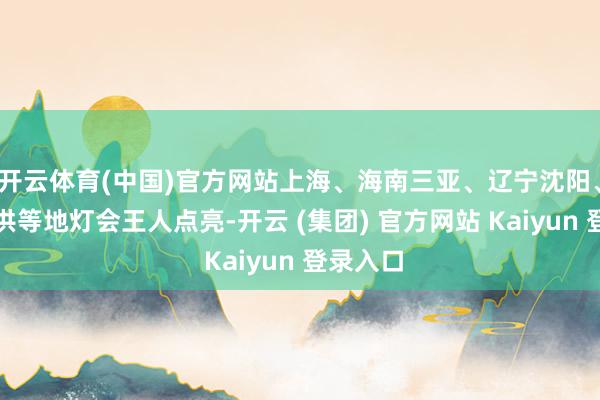   开云体育(中国)官方网站上海、海南三亚、辽宁沈阳、四川射洪等地灯会王人点亮-开云 (集团) 官方网站 Kaiyun 登录入口