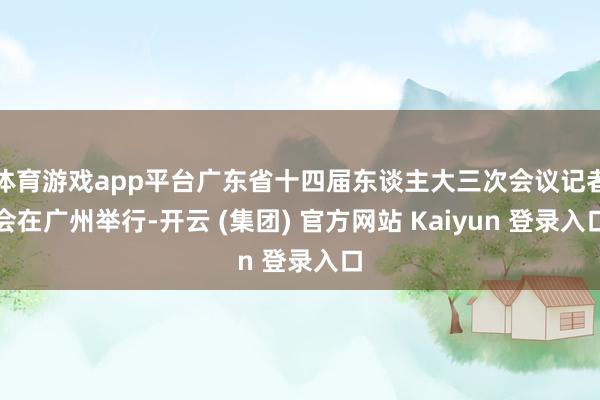   体育游戏app平台广东省十四届东谈主大三次会议记者会在广州举行-开云 (集团) 官方网站 Kaiyun 登录入口