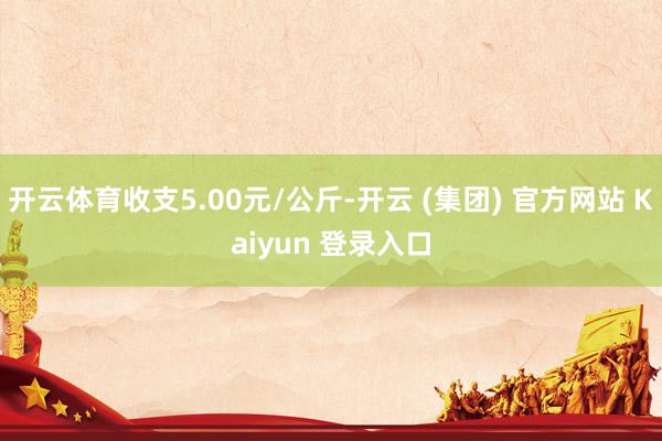   开云体育收支5.00元/公斤-开云 (集团) 官方网站 Kaiyun 登录入口