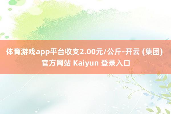   体育游戏app平台收支2.00元/公斤-开云 (集团) 官方网站 Kaiyun 登录入口