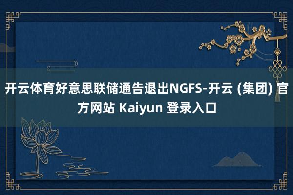   开云体育好意思联储通告退出NGFS-开云 (集团) 官方网站 Kaiyun 登录入口