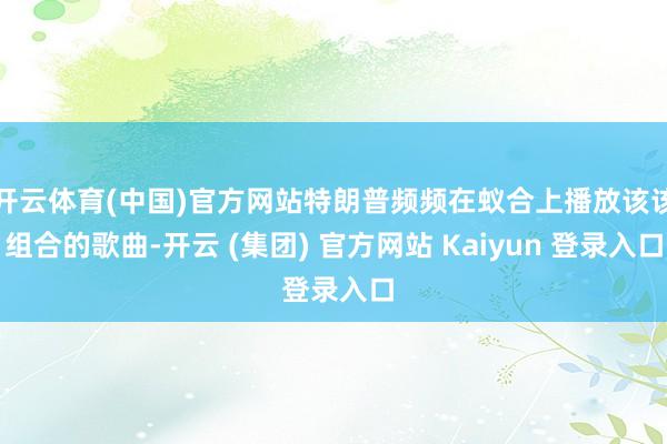   开云体育(中国)官方网站特朗普频频在蚁合上播放该该组合的歌曲-开云 (集团) 官方网站 Kaiyun 登录入口