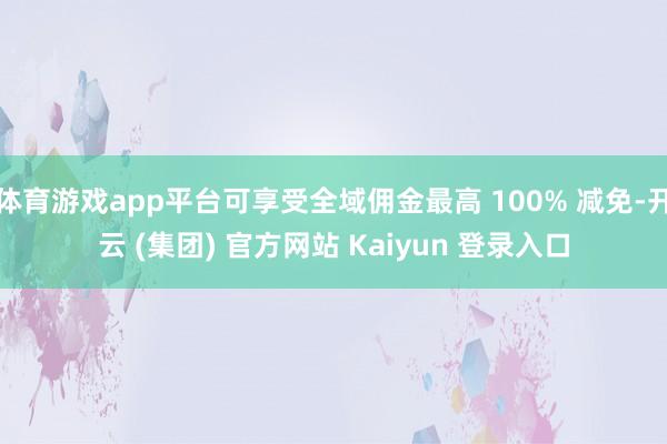 体育游戏app平台可享受全域佣金最高 100% 减免-开云 (集团) 官方网站 Kaiyun 登录入口