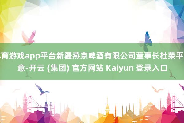   体育游戏app平台新疆燕京啤酒有限公司董事长杜荣平暗意-开云 (集团) 官方网站 Kaiyun 登录入口