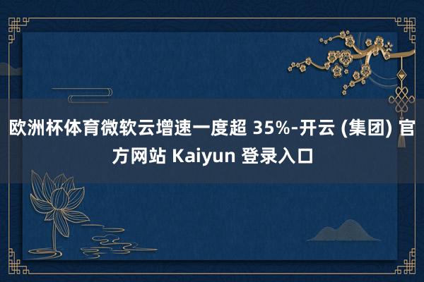   欧洲杯体育微软云增速一度超 35%-开云 (集团) 官方网站 Kaiyun 登录入口