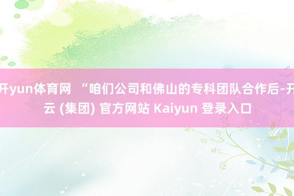   开yun体育网  “咱们公司和佛山的专科团队合作后-开云 (集团) 官方网站 Kaiyun 登录入口