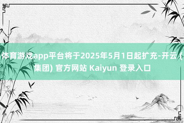   体育游戏app平台将于2025年5月1日起扩充-开云 (集团) 官方网站 Kaiyun 登录入口