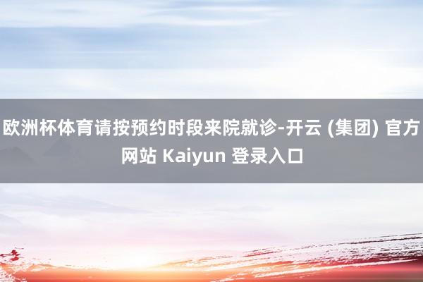   欧洲杯体育请按预约时段来院就诊-开云 (集团) 官方网站 Kaiyun 登录入口