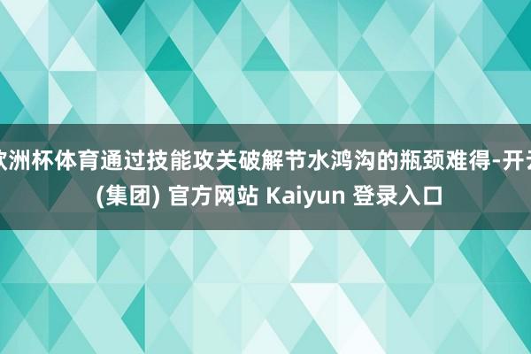   欧洲杯体育通过技能攻关破解节水鸿沟的瓶颈难得-开云 (集团) 官方网站 Kaiyun 登录入口