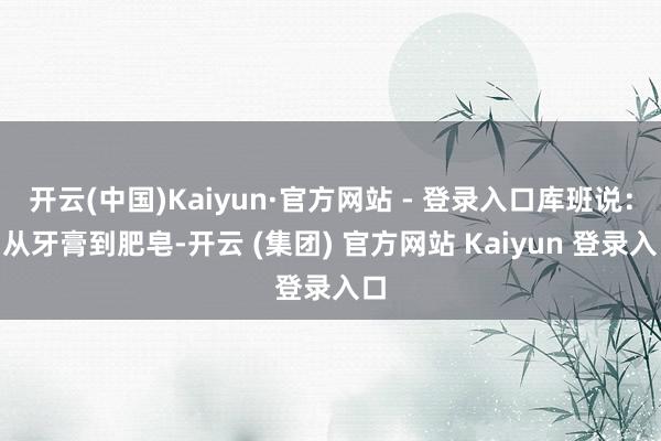   开云(中国)Kaiyun·官方网站 - 登录入口库班说：“从牙膏到肥皂-开云 (集团) 官方网站 Kaiyun 登录入口