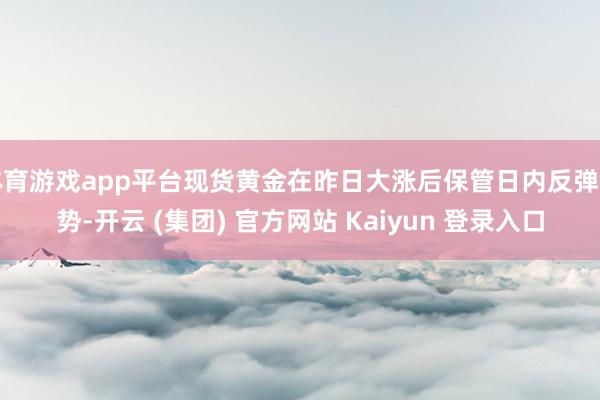   体育游戏app平台现货黄金在昨日大涨后保管日内反弹走势-开云 (集团) 官方网站 Kaiyun 登录入口