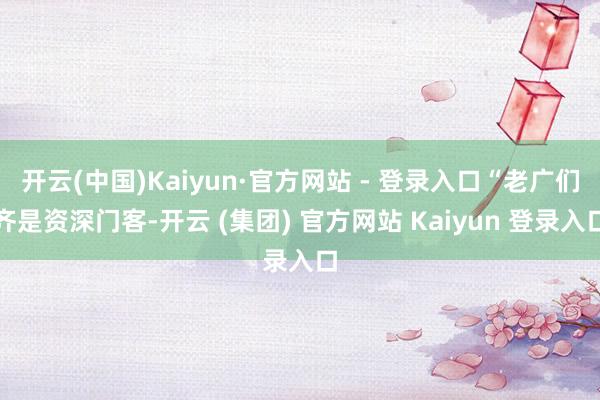   开云(中国)Kaiyun·官方网站 - 登录入口“老广们齐是资深门客-开云 (集团) 官方网站 Kaiyun 登录入口