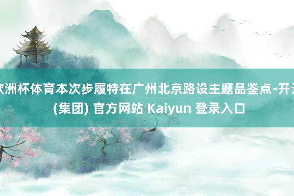   欧洲杯体育本次步履特在广州北京路设主题品鉴点-开云 (集团) 官方网站 Kaiyun 登录入口