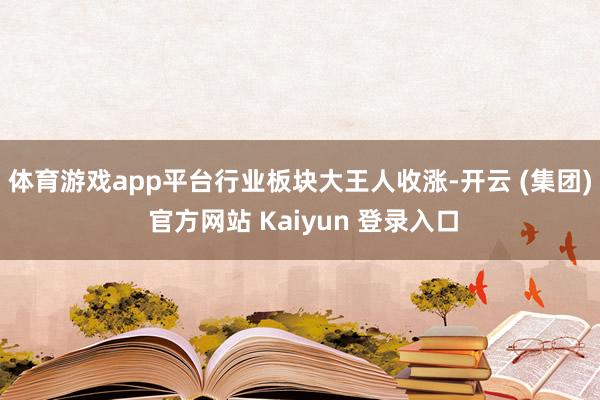   体育游戏app平台　　行业板块大王人收涨-开云 (集团) 官方网站 Kaiyun 登录入口