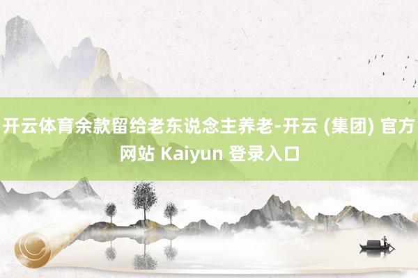   开云体育余款留给老东说念主养老-开云 (集团) 官方网站 Kaiyun 登录入口