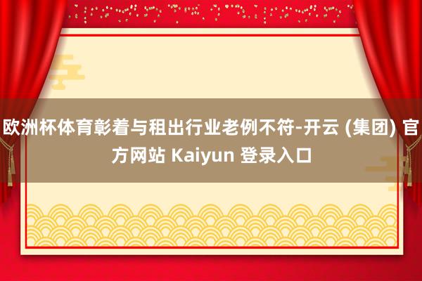   欧洲杯体育彰着与租出行业老例不符-开云 (集团) 官方网站 Kaiyun 登录入口