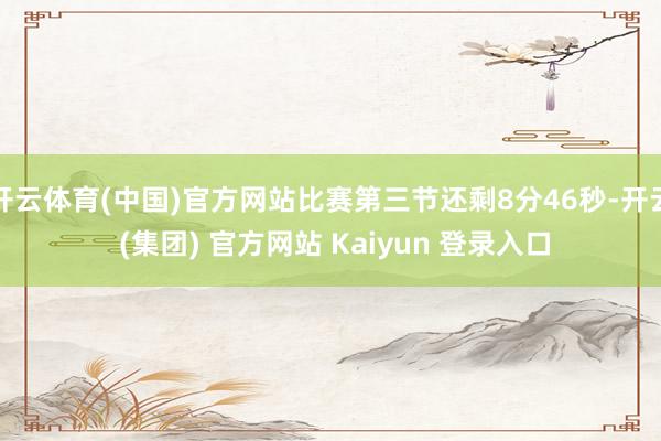   开云体育(中国)官方网站比赛第三节还剩8分46秒-开云 (集团) 官方网站 Kaiyun 登录入口