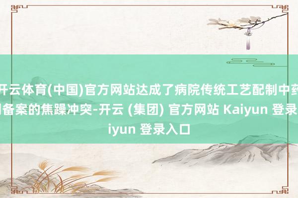   开云体育(中国)官方网站达成了病院传统工艺配制中药制剂备案的焦躁冲突-开云 (集团) 官方网站 Kaiyun 登录入口