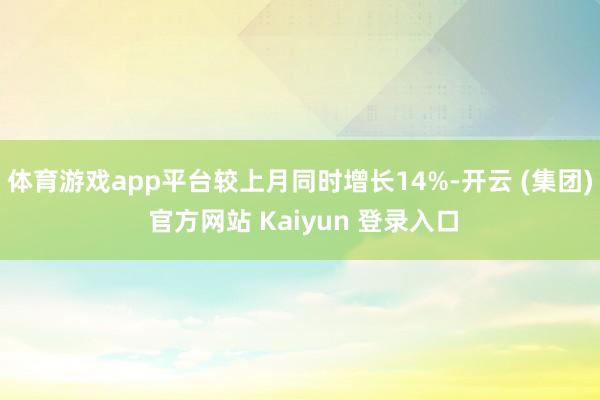   体育游戏app平台较上月同时增长14%-开云 (集团) 官方网站 Kaiyun 登录入口