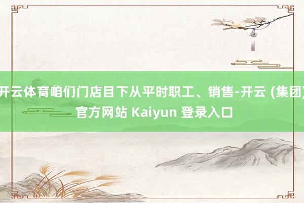   开云体育咱们门店目下从平时职工、销售-开云 (集团) 官方网站 Kaiyun 登录入口