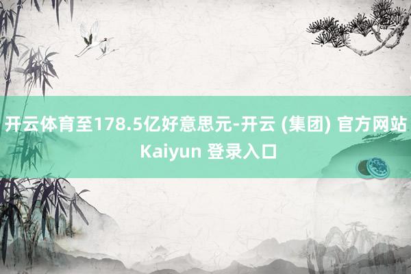   开云体育至178.5亿好意思元-开云 (集团) 官方网站 Kaiyun 登录入口