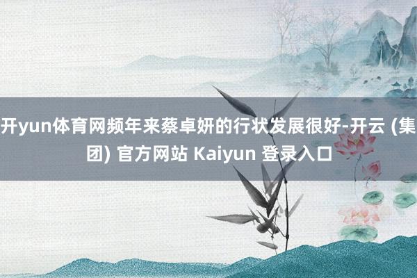   开yun体育网频年来蔡卓妍的行状发展很好-开云 (集团) 官方网站 Kaiyun 登录入口