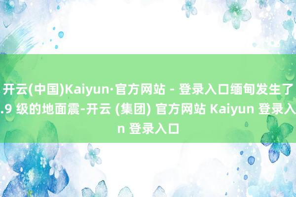  开云(中国)Kaiyun·官方网站 - 登录入口缅甸发生了 7.9 级的地面震-开云 (集团) 官方网站 Kaiyun 登录入口
