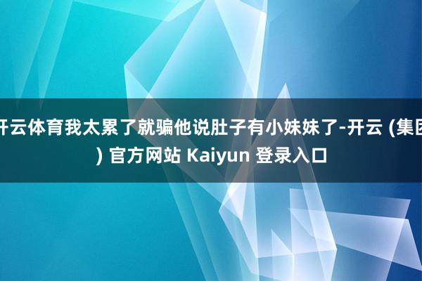   开云体育我太累了就骗他说肚子有小妹妹了-开云 (集团) 官方网站 Kaiyun 登录入口