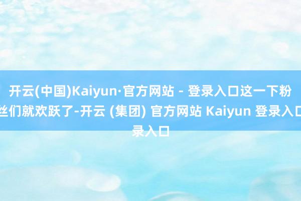   开云(中国)Kaiyun·官方网站 - 登录入口这一下粉丝们就欢跃了-开云 (集团) 官方网站 Kaiyun 登录入口