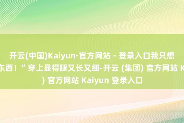   开云(中国)Kaiyun·官方网站 - 登录入口我只想说：“确切有点东西！”穿上显得腿又长又细-开云 (集团) 官方网站 Kaiyun 登录入口