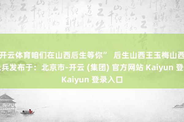   开云体育咱们在山西后生等你”  后生山西王玉梅山西娃王艳兵发布于：北京市-开云 (集团) 官方网站 Kaiyun 登录入口