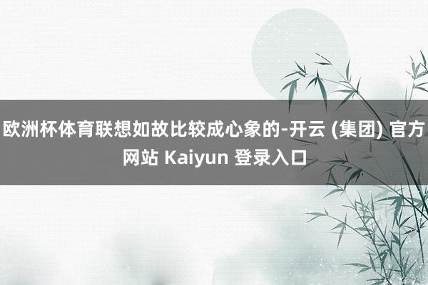  欧洲杯体育联想如故比较成心象的-开云 (集团) 官方网站 Kaiyun 登录入口