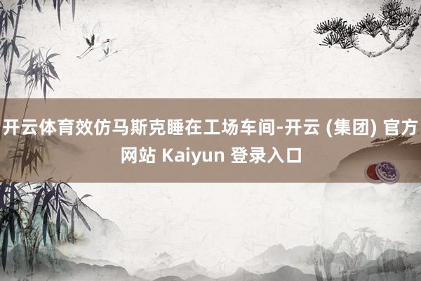   开云体育效仿马斯克睡在工场车间-开云 (集团) 官方网站 Kaiyun 登录入口