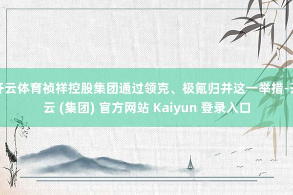   开云体育祯祥控股集团通过领克、极氪归并这一举措-开云 (集团) 官方网站 Kaiyun 登录入口