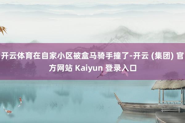   开云体育在自家小区被盒马骑手撞了-开云 (集团) 官方网站 Kaiyun 登录入口