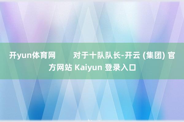   开yun体育网        对于十队队长-开云 (集团) 官方网站 Kaiyun 登录入口