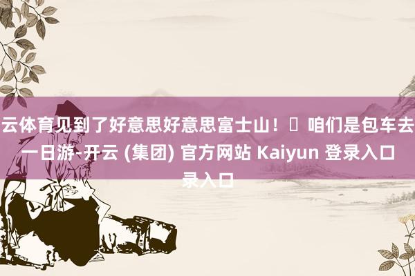   开云体育见到了好意思好意思富士山！	咱们是包车去的一日游-开云 (集团) 官方网站 Kaiyun 登录入口