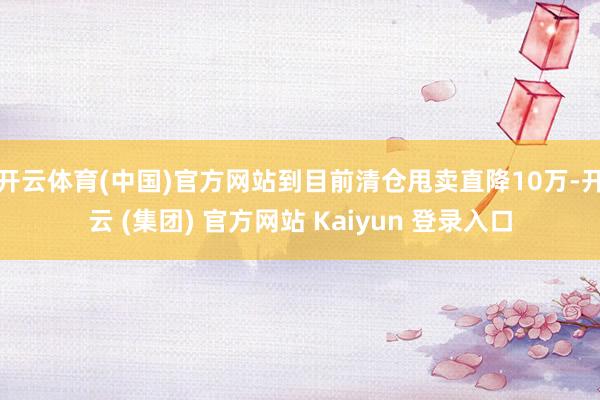   开云体育(中国)官方网站到目前清仓甩卖直降10万-开云 (集团) 官方网站 Kaiyun 登录入口