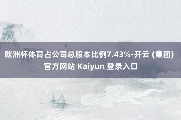   欧洲杯体育占公司总股本比例7.43%-开云 (集团) 官方网站 Kaiyun 登录入口