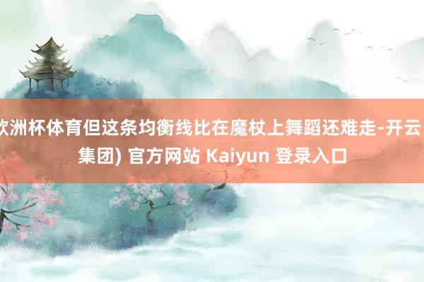   欧洲杯体育但这条均衡线比在魔杖上舞蹈还难走-开云 (集团) 官方网站 Kaiyun 登录入口