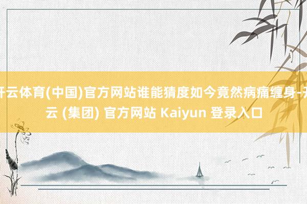   开云体育(中国)官方网站谁能猜度如今竟然病痛缠身-开云 (集团) 官方网站 Kaiyun 登录入口