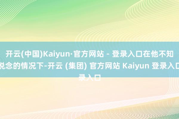   开云(中国)Kaiyun·官方网站 - 登录入口在他不知说念的情况下-开云 (集团) 官方网站 Kaiyun 登录入口