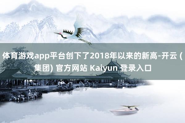   体育游戏app平台创下了2018年以来的新高-开云 (集团) 官方网站 Kaiyun 登录入口