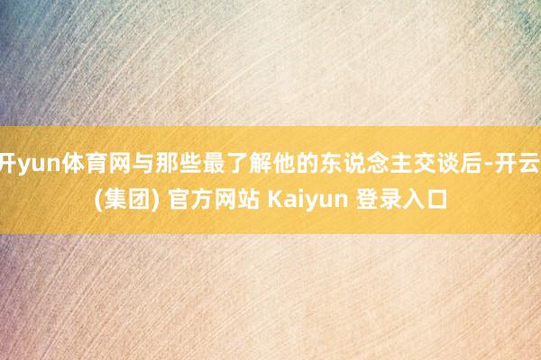  开yun体育网与那些最了解他的东说念主交谈后-开云 (集团) 官方网站 Kaiyun 登录入口
