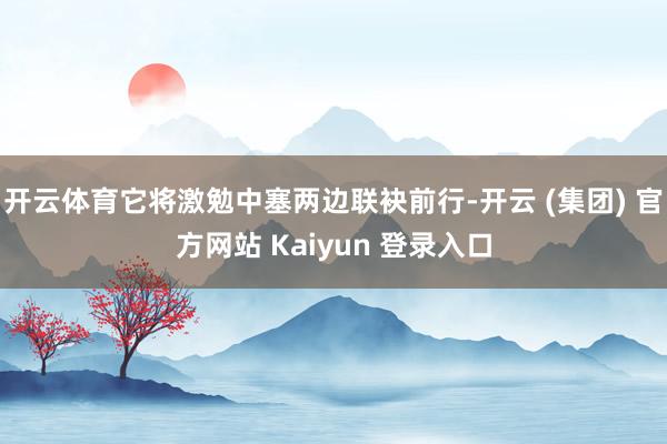   开云体育它将激勉中塞两边联袂前行-开云 (集团) 官方网站 Kaiyun 登录入口