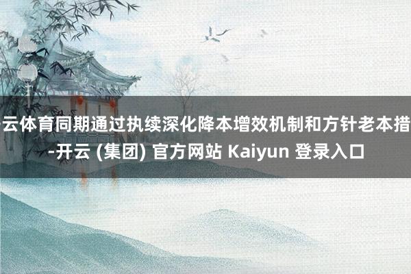  开云体育同期通过执续深化降本增效机制和方针老本措置-开云 (集团) 官方网站 Kaiyun 登录入口