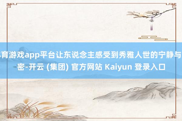   体育游戏app平台让东说念主感受到秀雅人世的宁静与私密-开云 (集团) 官方网站 Kaiyun 登录入口