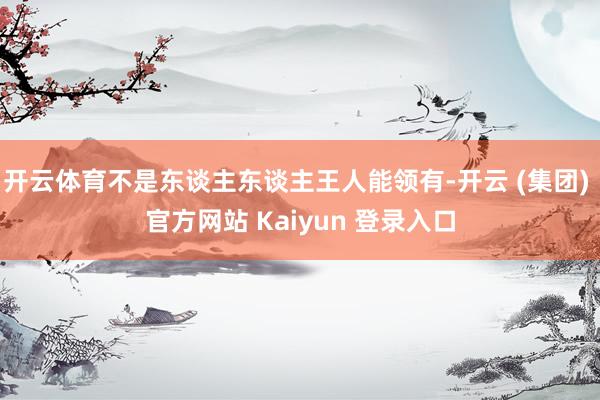   开云体育不是东谈主东谈主王人能领有-开云 (集团) 官方网站 Kaiyun 登录入口