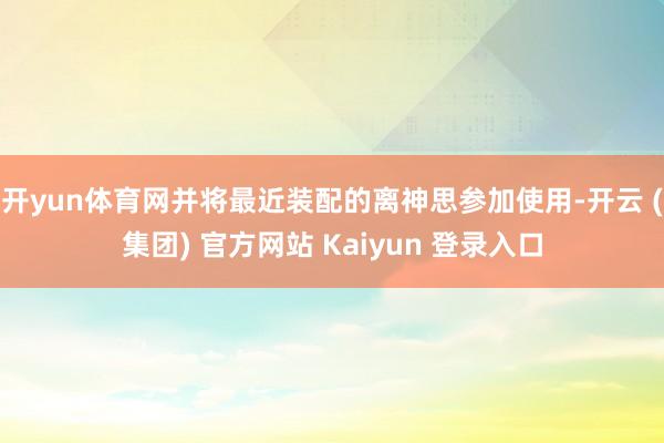 开yun体育网并将最近装配的离神思参加使用-开云 (集团) 