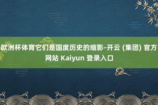 欧洲杯体育它们是国度历史的缩影-开云 (集团) 官方网站 Kaiyun 登录入口